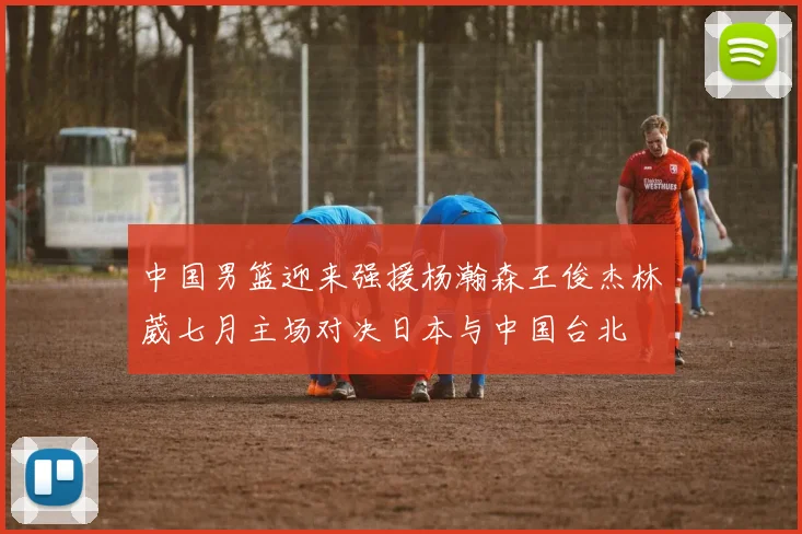 中国男篮迎来强援杨瀚森王俊杰林葳七月主场对决日本与中国台北