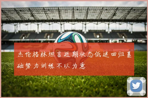 杰伦格林坦言近期状态低迷回归基础努力训练不以为意