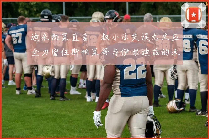 迪米凯莱直言囧叔小法失误尤文应全力留住斯帕莱蒂与伊尔迪兹的未来分析