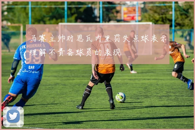 马赛主帅对恩瓦内里罚失点球表示理解不责备球员的表现