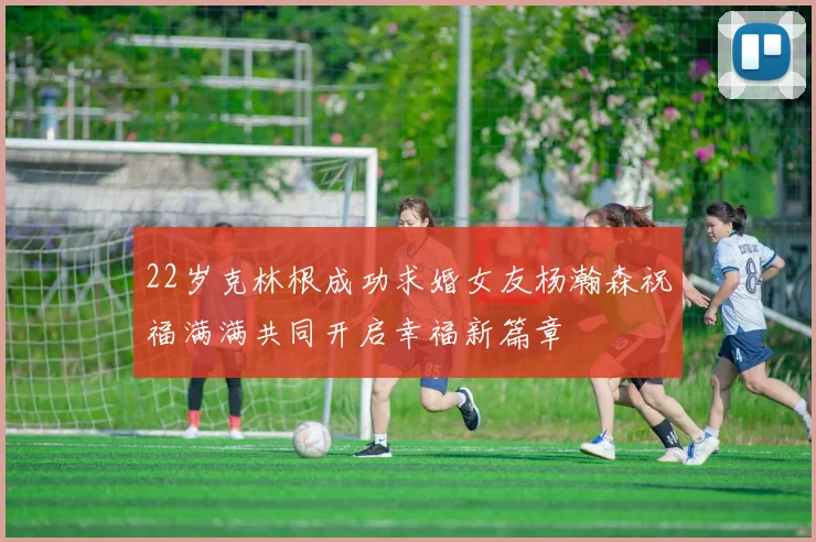 22岁克林根成功求婚女友杨瀚森祝福满满共同开启幸福新篇章