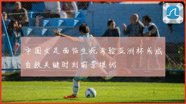 中国女足面临生死考验亚洲杯或成自救关键时刻前景堪忧