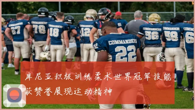 库尼亚积极训练柔术世界冠军技能获赞誉展现运动精神