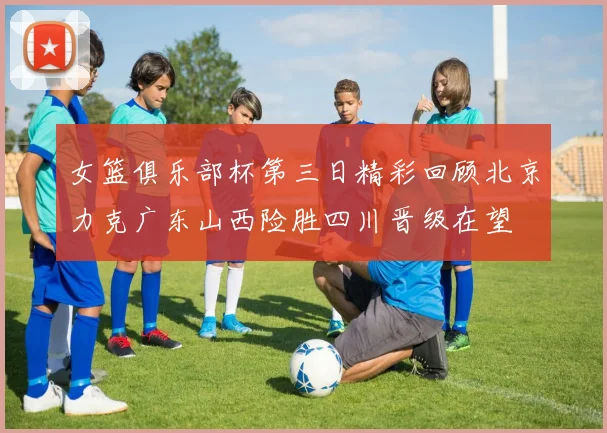 女篮俱乐部杯第三日精彩回顾北京力克广东山西险胜四川晋级在望