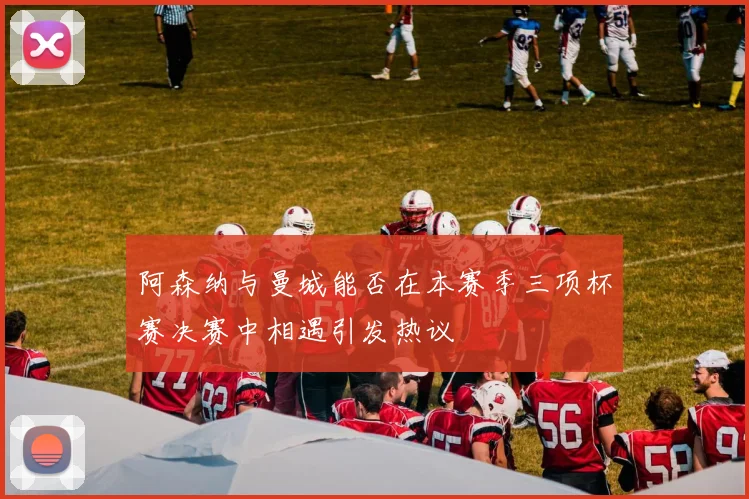 阿森纳与曼城能否在本赛季三项杯赛决赛中相遇引发热议