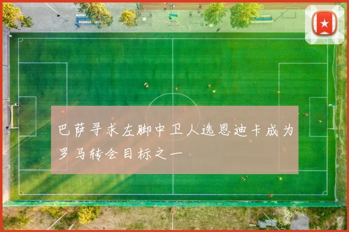 巴萨寻求左脚中卫人选恩迪卡成为罗马转会目标之一