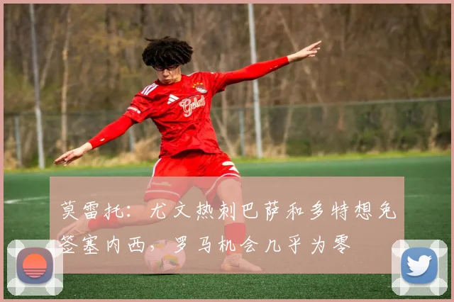 莫雷托：尤文热刺巴萨和多特想免签塞内西，罗马机会几乎为零