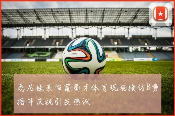 悉尼妹亲临葡萄牙体育现场模仿B费捂耳庆祝引发热议
