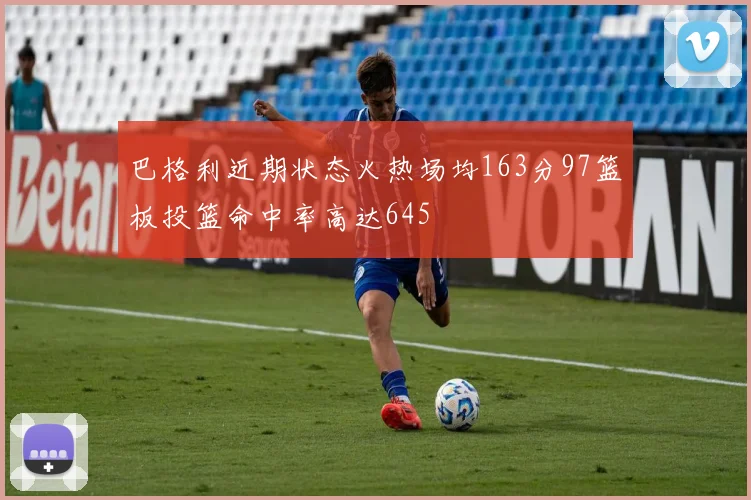 巴格利近期状态火热场均163分97篮板投篮命中率高达645