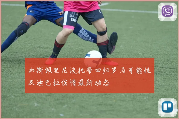 加斯佩里尼谈托蒂回归罗马可能性及迪巴拉伤情最新动态