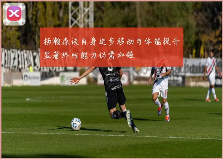 杨瀚森谈自身进步移动与体能提升显著终结能力仍需加强