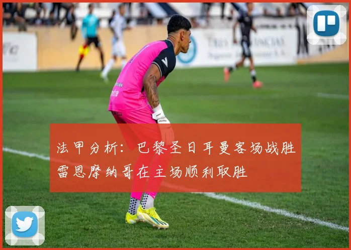 法甲分析：巴黎圣日耳曼客场战胜雷恩摩纳哥在主场顺利取胜