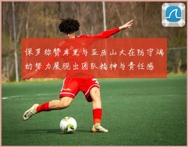 保罗称赞库里与亚历山大在防守端的努力展现出团队精神与责任感