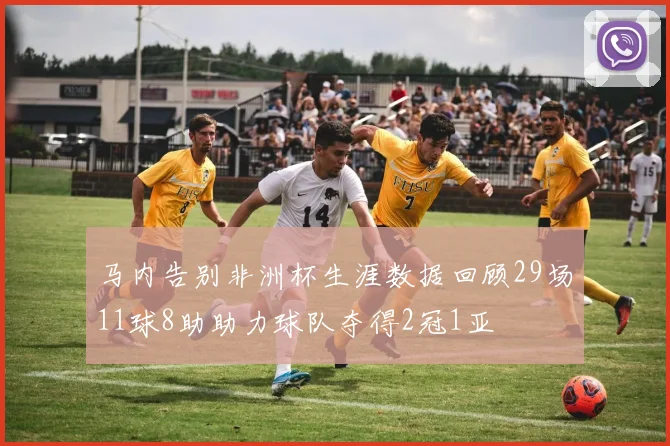 马内告别非洲杯生涯数据回顾29场11球8助助力球队夺得2冠1亚