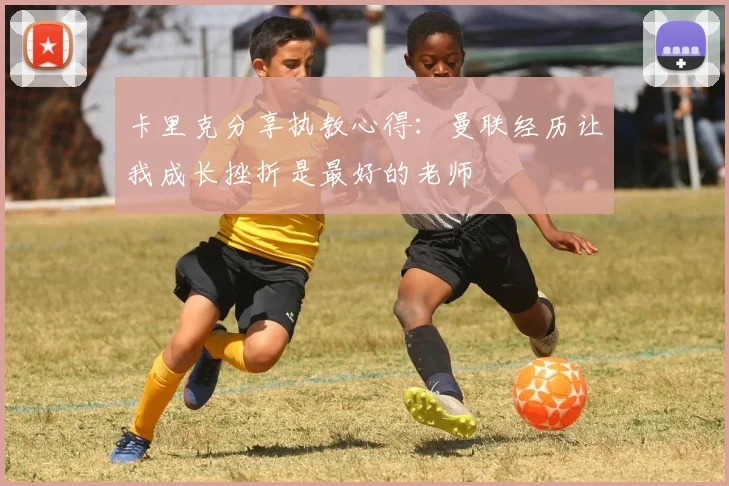 卡里克分享执教心得：曼联经历让我成长挫折是最好的老师