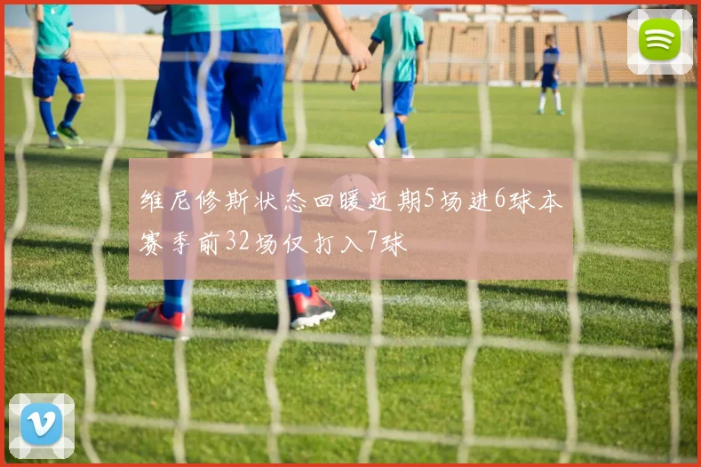 维尼修斯状态回暖近期5场进6球本赛季前32场仅打入7球