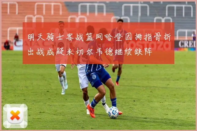 明天骑士客战篮网哈登因拇指骨折出战成疑米切尔韦德继续缺阵