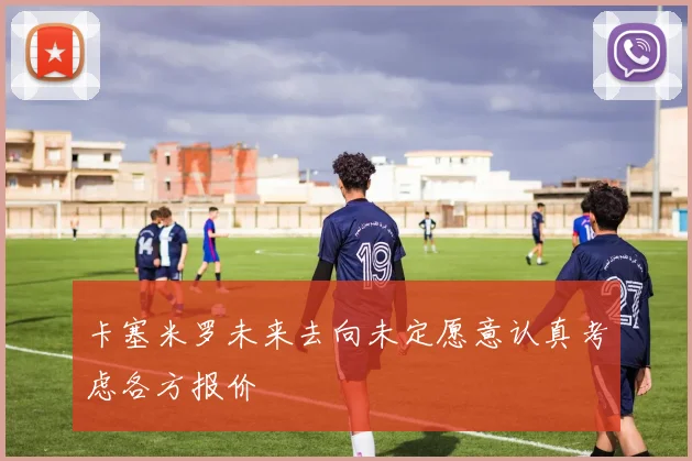 卡塞米罗未来去向未定愿意认真考虑各方报价