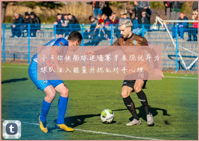 小卡称快船球迷墙赛季表现优异为球队注入能量并扰乱对手心理